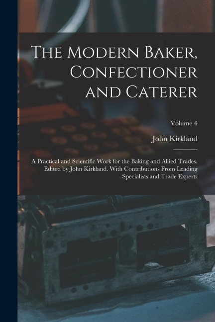 The Modern Baker, Confectioner and Caterer; a Practical and Scientific Work for the Baking and Allied Trades. Edited by John Kirkland. With Contributi