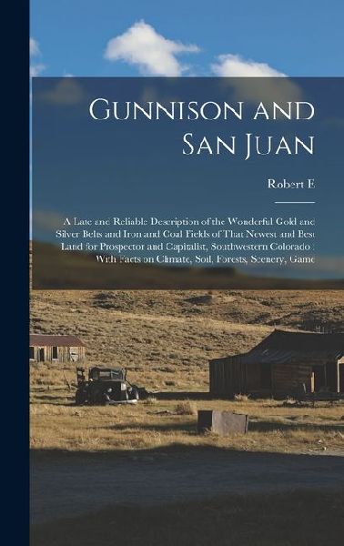 Gunnison and San Juan: A Late and Reliable Description of the Wonderful Gold and Silver Belts and Iron and Coal Fields of That Newest and Bes