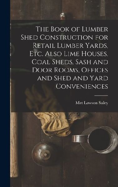 The Book of Lumber Shed Construction for Retail Lumber Yards, etc. Also Lime Houses, Coal Sheds, Sash and Door Rooms, Offices and Shed and Yard Conven