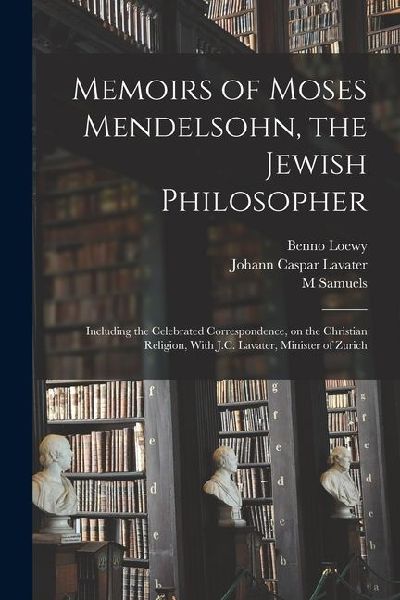 Memoirs of Moses Mendelsohn, the Jewish Philosopher; Including the Celebrated Correspondence, on the Christian Religion, With J.C. Lavater, Minister o