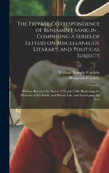 The Private Correspondence of Benjamin Franklin .. Comprising a Series of Letters on Miscellaneous, Litarary, and Political Subjects: Written Between the Years 1753 and 1790; Illustrating the Memoirs of his Public and Private Life, and Developing the Secr