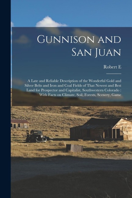 Gunnison and San Juan: A Late and Reliable Description of the Wonderful Gold and Silver Belts and Iron and Coal Fields of That Newest and Bes