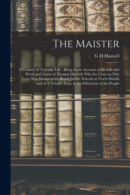 The Maister: A Century of Tyneside Life: Being Some Account of the Life and Work and Times of Thomas Haswell, who for Close on Fift