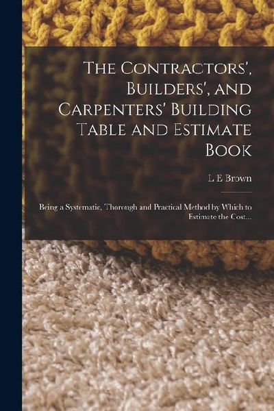 The Contractors, Builders, and Carpenters Building Table and Estimate Book: Being a Systematic, Thorough and Practical Method by Which to Estimate