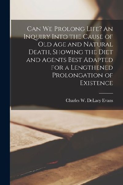 Can we Prolong Life? An Inquiry Into the Cause of old age and Natural Death, Showing the Diet and Agents Best Adapted for a Lengthened Prolongation of