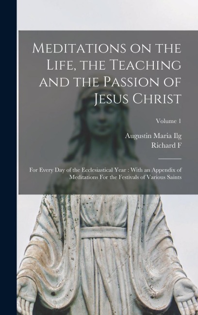 Meditations on the Life, the Teaching and the Passion of Jesus Christ: For Every day of the Ecclesiastical Year: With an Appendix of Meditations For the Festivals of Various Saints; Volume 1