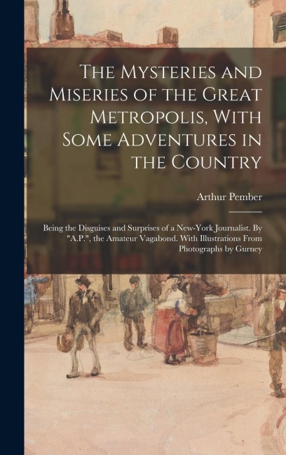 The Mysteries and Miseries of the Great Metropolis, With Some Adventures in the Country: Being the Disguises and Surprises of a New-York Journalist. B
