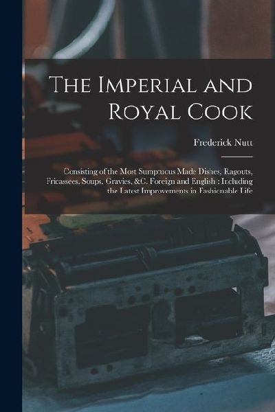 The Imperial and Royal Cook: Consisting of the Most Sumptuous Made Dishes, Ragouts, Fricassees, Soups, Gravies, &c. Foreign and English: Including