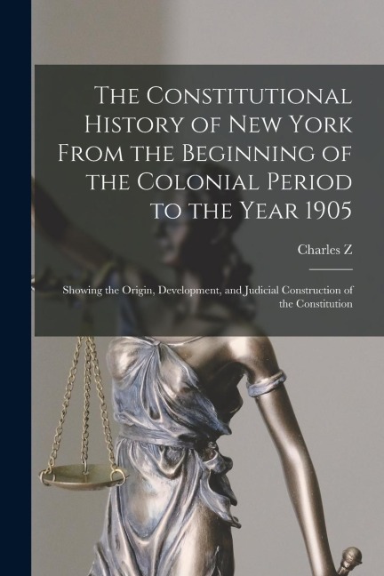 The Constitutional History of New York From the Beginning of the Colonial Period to the Year 1905: Showing the Origin, Development, and Judicial Construction of the Constitution