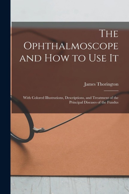 The Ophthalmoscope and how to use it; With Colored Illustrations, Descriptions, and Treatment of the Principal Diseases of the Fundus