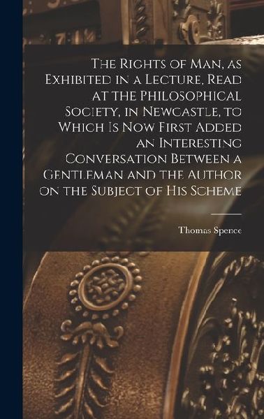 The Rights of man, as Exhibited in a Lecture, Read at the Philosophical Society, in Newcastle, to Which is now First Added an Interesting Conversation Between a Gentleman and the Author on the Subject of his Scheme