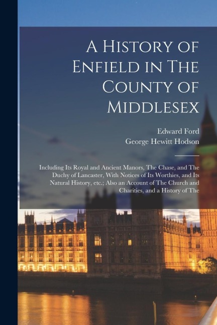A History of Enfield in The County of Middlesex; Including its Royal and Ancient Manors, The Chase, and The Duchy of Lancaster, With Notices of its Wo