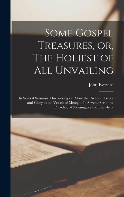 Some Gospel Treasures, or, The Holiest of all Unvailing: In Several Sermons, Discovering yet More the Riches of Grace and Glory to the Vessels of Mercy ... In Several Sermons, Preached at Kensington and Elsewhere