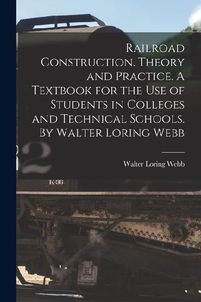 Railroad Construction. Theory and Practice. A Textbook for the use of Students in Colleges and Technical Schools. By Walter Loring Webb