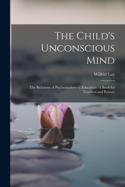 The Child's Unconscious Mind: The Relations of Psychoanalysis to Education: a Book for Teachers and Parents