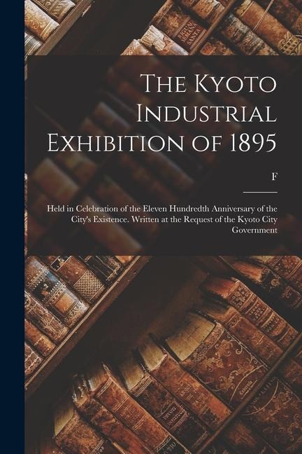 The Kyoto Industrial Exhibition of 1895: Held in Celebration of the Eleven Hundredth Anniversary of the Citys Existence. Written at the Request of th