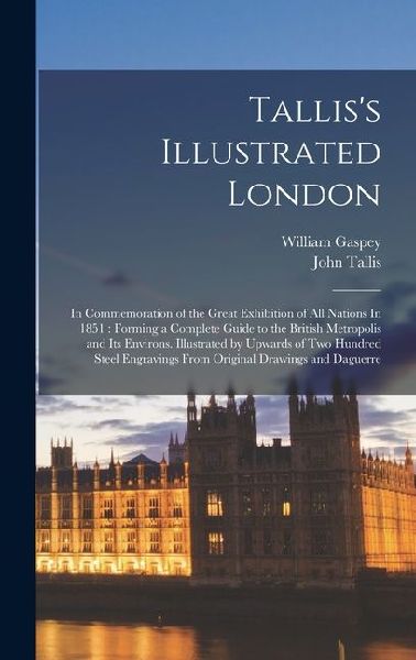 Talliss Illustrated London: In Commemoration of the Great Exhibition of all Nations In 1851: Forming a Complete Guide to the British Metropolis and its Environs. Illustrated by Upwards of two Hundred Steel Engravings From Original Drawings and Daguerre