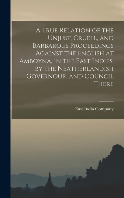 A True Relation of the Unjust, Cruell, and Barbarous Proceedings Against the English at Amboyna, in the East Indies, by the Neatherlandish Governour,