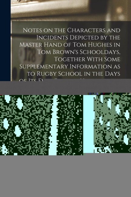 Notes on the Characters and Incidents Depicted by the Master Hand of Tom Hughes in Tom Browns Schooldays, Together With Some Supplementary Informatio
