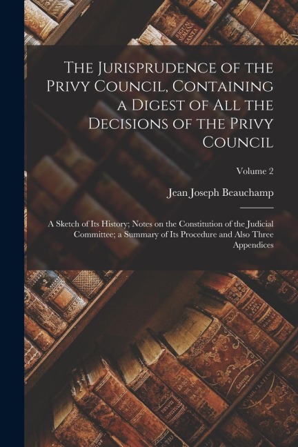The Jurisprudence of the Privy Council, Containing a Digest of all the Decisions of the Privy Council; a Sketch of its History; Notes on the Constitut