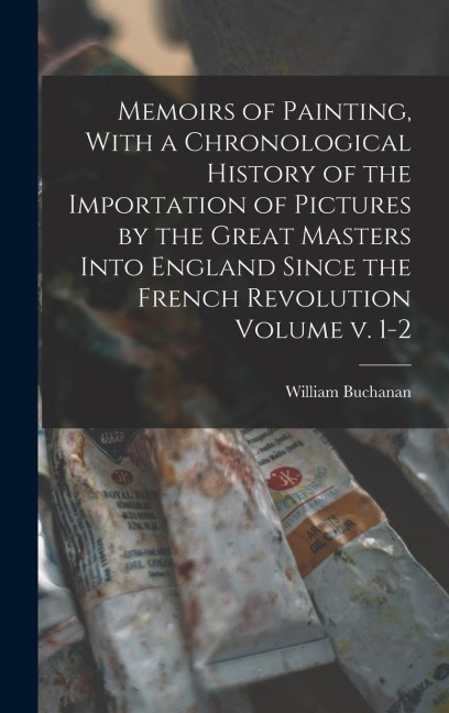 Memoirs of Painting, With a Chronological History of the Importation of Pictures by the Great Masters Into England Since the French Revolution Volume