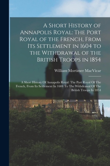 A Short History of Annapolis Royal: The Port Royal of the French, From Its Settlement in 1604 to the Withdrawal of the British Troops in 1854: A Short History Of Annapolis Royal: The Port Royal Of The French, From Its Settlement In 1604 To The Withdrawal 