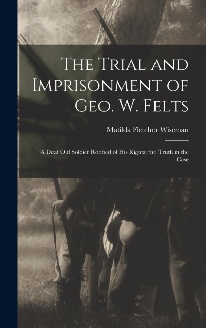 The Trial and Imprisonment of Geo. W. Felts: A Deaf old Soldier Robbed of his Rights; the Truth in the Case
