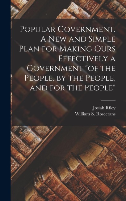 Popular Government. A new and Simple Plan for Making Ours Effectively a Government "of the People, by the People, and for the People"