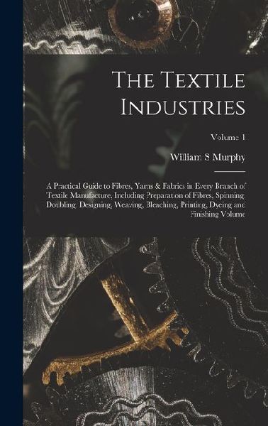 The Textile Industries: A Practical Guide to Fibres, Yarns & Fabrics in Every Branch of Textile Manufacture, Including Preparation of Fibres, Spinning, Doubling, Designing, Weaving, Bleaching, Printing, Dyeing and Finishing Volume; Volume 1