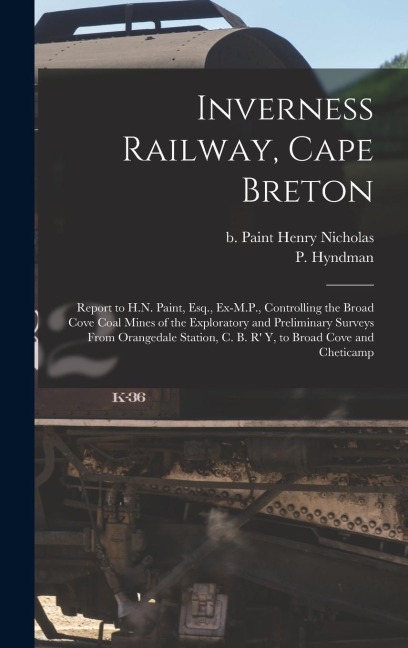 Inverness Railway, Cape Breton: Report to H.N. Paint, Esq., Ex-M.P., Controlling the Broad Cove Coal Mines of the Exploratory and Preliminary Surveys From Orangedale Station, C. B. R y, to Broad Cove and Cheticamp