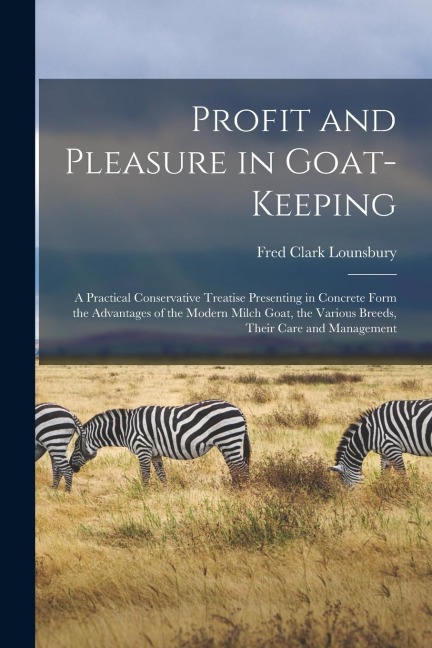 Profit and Pleasure in Goat-keeping; a Practical Conservative Treatise Presenting in Concrete Form the Advantages of the Modern Milch Goat, the Various Breeds, Their Care and Management