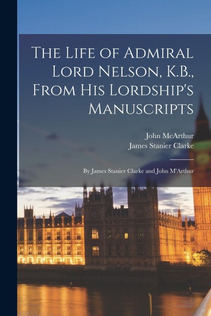 The Life of Admiral Lord Nelson, K.B., From his Lordship's Manuscripts: By James Stanier Clarke and John M'Arthur
