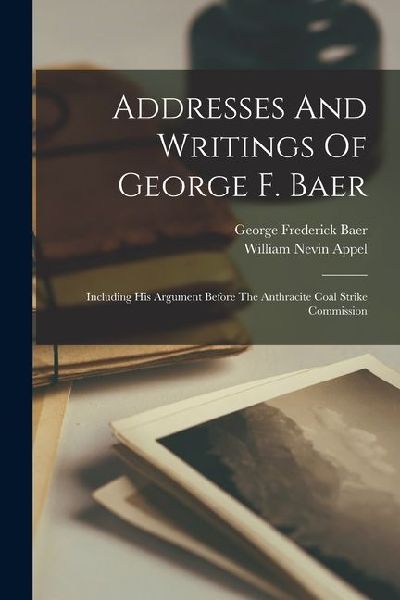 Addresses And Writings Of George F. Baer: Including His Argument Before The Anthracite Coal Strike Commission