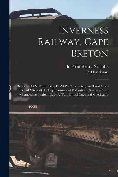 Inverness Railway, Cape Breton: Report to H.N. Paint, Esq., Ex-M.P., Controlling the Broad Cove Coal Mines of the Exploratory and Preliminary Surveys