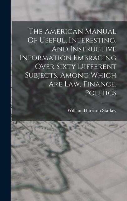 The American Manual Of Useful, Interesting, And Instructive Information Embracing Over Sixty Different Subjects, Among Which Are Law, Finance, Politics