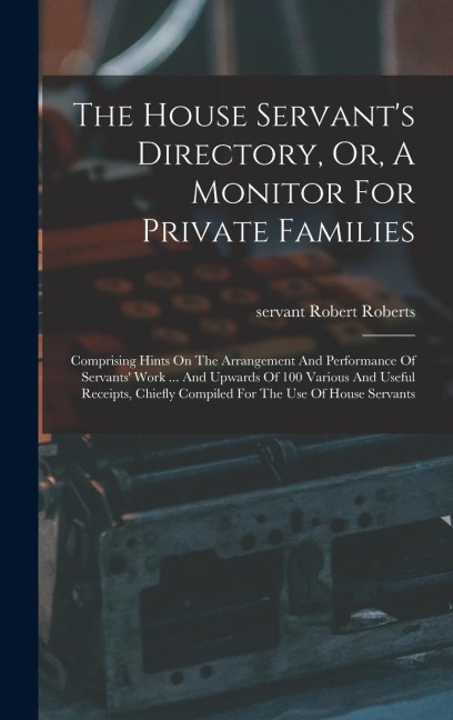 The House Servant's Directory, Or, A Monitor For Private Families: Comprising Hints On The Arrangement And Performance Of Servants' Work ... And Upwards Of 100 Various And Useful Receipts, Chiefly Compiled For The Use Of House Servants