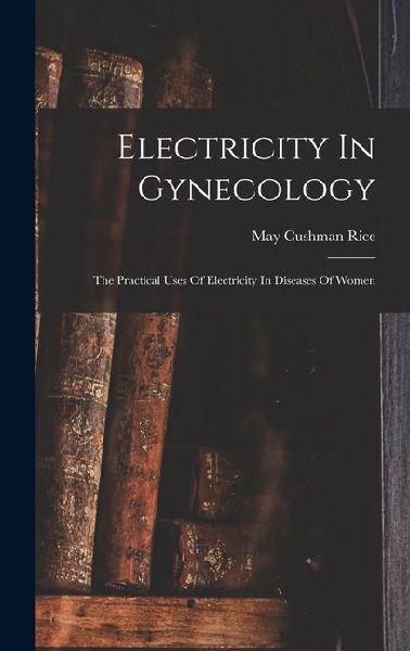 Electricity In Gynecology: The Practical Uses Of Electricity In Diseases Of Women