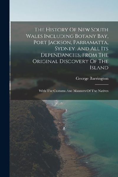 The History Of New South Wales Including Botany Bay, Port Jackson, Parramatta, Sydney, And All Its Dependancies, From The Original Discovery Of The Is