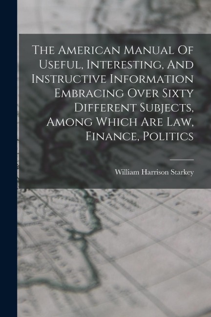 The American Manual Of Useful, Interesting, And Instructive Information Embracing Over Sixty Different Subjects, Among Which Are Law, Finance, Politic