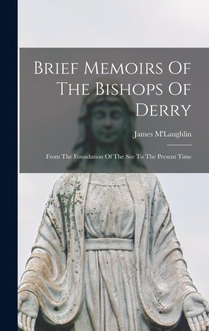 Brief Memoirs Of The Bishops Of Derry: From The Foundation Of The See To The Present Time