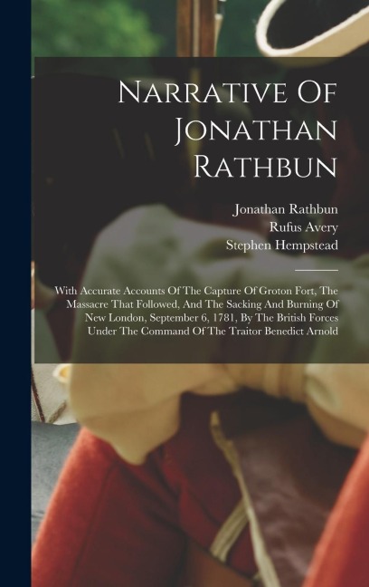 Narrative Of Jonathan Rathbun: With Accurate Accounts Of The Capture Of Groton Fort, The Massacre That Followed, And The Sacking And Burning Of New London, September 6, 1781, By The British Forces Under The Command Of The Traitor Benedict Arnold