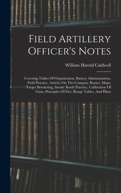 Field Artillery Officer's Notes: Covering Tables Of Organization, Battery Administration, Field Practice, Articles On The Compass, Buzzer, Maps, Target Bracketing, Smoke Bomb Practice, Calibration Of Guns, Principles Of Fire, Range Tables, And Hints