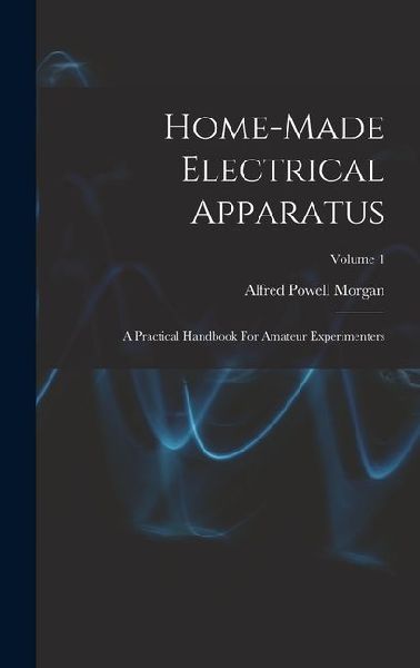 Home-made Electrical Apparatus: A Practical Handbook For Amateur Experimenters; Volume 1