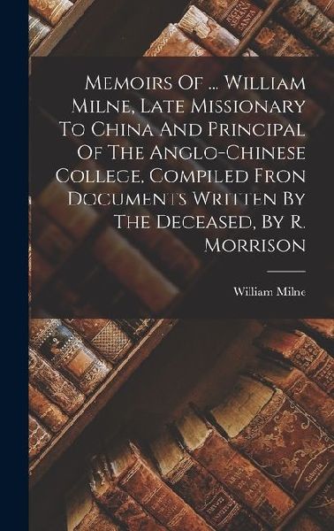 Memoirs Of ... William Milne, Late Missionary To China And Principal Of The Anglo-chinese College, Compiled Fron Documents Written By The Deceased, By R. Morrison
