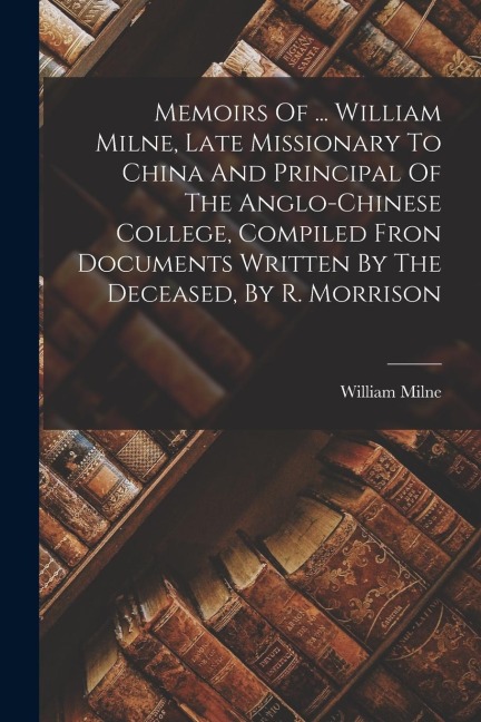 Memoirs Of ... William Milne, Late Missionary To China And Principal Of The Anglo-chinese College, Compiled Fron Documents Written By The Deceased, By