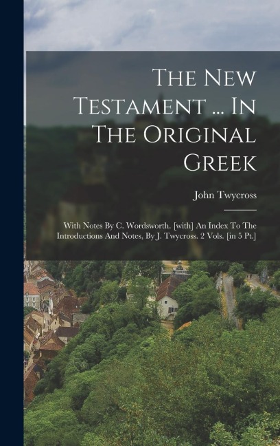 The New Testament ... In The Original Greek: With Notes By C. Wordsworth. [with] An Index To The Introductions And Notes, By J. Twycross. 2 Vols. [in 5 Pt.]
