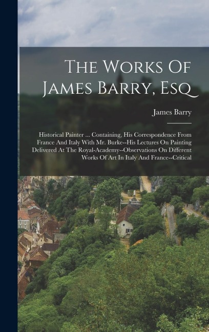 The Works Of James Barry, Esq: Historical Painter ... Containing, His Correspondence From France And Italy With Mr. Burke--his Lectures On Painting D