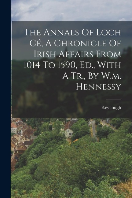 The Annals Of Loch Cé, A Chronicle Of Irish Affairs From 1014 To 1590, Ed., With A Tr., By W.m. Hennessy