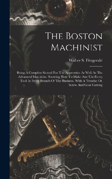 The Boston Machinist: Being A Complete School For The Apprentice As Well As The Advanced Machinist. Showing How To Make And Use Every Tool I