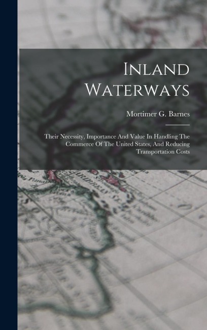 Inland Waterways: Their Necessity, Importance And Value In Handling The Commerce Of The United States, And Reducing Transportation Costs